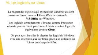 VI. Les logiciels sur Linux
La plupart des logiciels qui existent sur Windows existent
aussi sur Linux, comme Libre Office la version de
MS Office sur Windows.
Les logiciels de traitements d’images comme Photoshop
n’existe pas sur Linux par contre il existe d’autres logiciels
équivalents comme Gimp.
On peut aussi installer la plupart des logiciels Windows
avec une extension .exe sur linux grâce à un utilitaire sur
Linux qui s’appelle Wine.
 