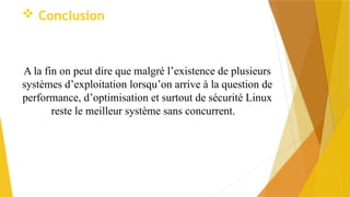  Conclusion
A la fin on peut dire que malgré l’existence de plusieurs
systèmes d’exploitation lorsqu’on arrive à la question de
performance, d’optimisation et surtout de sécurité Linux
reste le meilleur système sans concurrent.
 