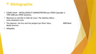  Bibliographie
 COURS LINUX - INSTALLATION ET ADMINISTRATION par ATRID Copyright ©
1999-2000 par ATRID Systèmes.
 Reprenez le contrôle à l'aide de Linux ! Par Mathieu Nebra –
www.siteduzero.com.
 The daemon, the Gnu and the penguin par Peter Salus, 2008 Reed
Media Services.
 Wikipédia.
 
