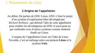 I. Présentation de Linux
2.Origine de l’appellation
Au début, On parlais de GNU Linux, GNU c’était le projet
d’un système d’exploitation libre développé par
Richard Stellman 2 qui défend l’idée de cette appellation
pour créditer les développeurs de GNU et aussi pour ne
pas confondre avec d’autres systèmes comme Android
fondé sur Linux.
L’origine de l’appellation Linux est l’idée de Linus
Trovalds, c’est un mélange entre son prénom Linus et le
système Unix.
 