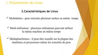 I. Présentation de Linux
3.Caractéristiques de Linux
 Multi-utilisateur : plusieurs utilisateurs peuvent utiliser
la même machine en même temps
 Multitâches : peut exécuter plusieurs taches en même temps
 Multiplateformes : il peut être installé sur la plupart des
machines et processeurs même les consoles de jeux
 