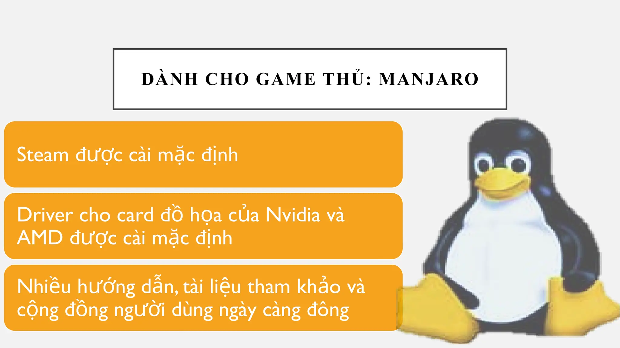 DÀNH CHO GAME THỦ: MANJARO
Steam đ c cài m c đ nh
ượ ặ ị
Driver cho card đ h a c a Nvidia và
ồ ọ ủ
AMD đ c cài m c đ nh
ượ ặ ị
Nhi u h ng d n, tài li u tham kh o và
ề ướ ẫ ệ ả
c ng đ ng ng i dùng ngày càng đông
ộ ồ ườ
 