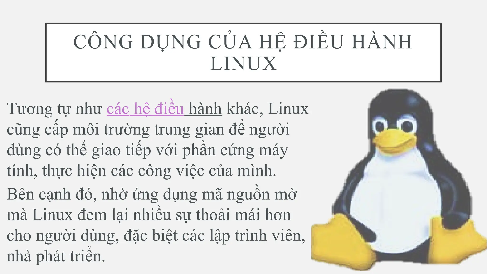 CÔNG DỤNG CỦA HỆ ĐIỀU HÀNH
LINUX
Tương tự như các hệ điều hành khác, Linux
cũng cấp môi trường trung gian để người
dùng có thể giao tiếp với phần cứng máy
tính, thực hiện các công việc của mình.
Bên cạnh đó, nhờ ứng dụng mã nguồn mở
mà Linux đem lại nhiều sự thoải mái hơn
cho người dùng, đặc biệt các lập trình viên,
nhà phát triển.
 