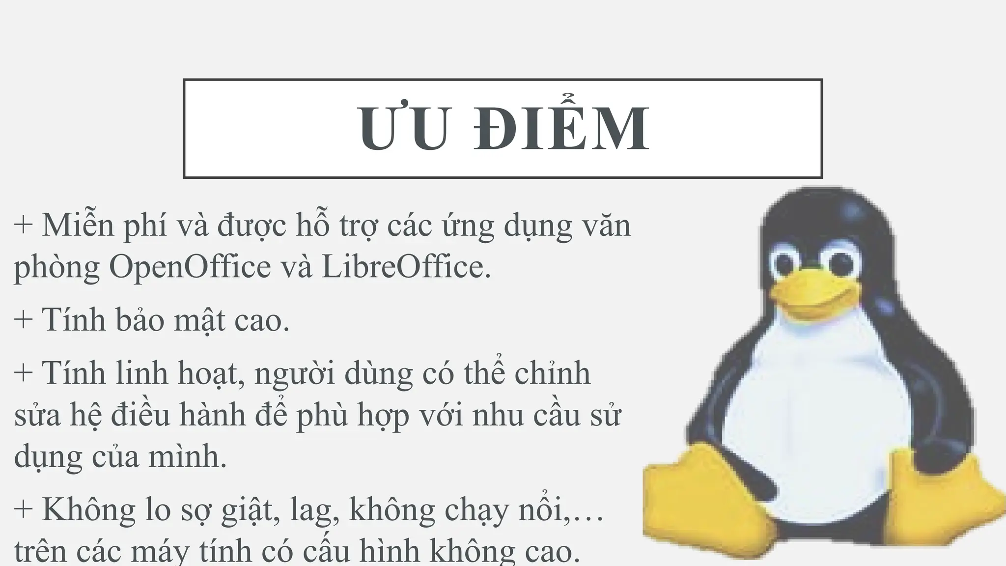 ƯU ĐIỂM
+ Miễn phí và được hỗ trợ các ứng dụng văn
phòng OpenOffice và LibreOffice.
+ Tính bảo mật cao.
+ Tính linh hoạt, người dùng có thể chỉnh
sửa hệ điều hành để phù hợp với nhu cầu sử
dụng của mình.
+ Không lo sợ giật, lag, không chạy nổi,…
trên các máy tính có cấu hình không cao.
 