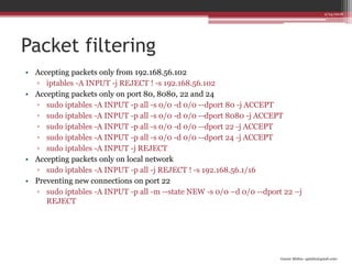 Gaurav Mishra <gmishx@gmail.com>
Packet filtering
• Accepting packets only from 192.168.56.102
▫ iptables -A INPUT -j REJECT ! -s 192.168.56.102
• Accepting packets only on port 80, 8080, 22 and 24
▫ sudo iptables -A INPUT -p all -s 0/0 -d 0/0 --dport 80 -j ACCEPT
▫ sudo iptables -A INPUT -p all -s 0/0 -d 0/0 --dport 8080 -j ACCEPT
▫ sudo iptables -A INPUT -p all -s 0/0 -d 0/0 --dport 22 -j ACCEPT
▫ sudo iptables -A INPUT -p all -s 0/0 -d 0/0 --dport 24 -j ACCEPT
▫ sudo iptables -A INPUT -j REJECT
• Accepting packets only on local network
▫ sudo iptables -A INPUT -p all -j REJECT ! -s 192.168.56.1/16
• Preventing new connections on port 22
▫ sudo iptables -A INPUT -p all -m --state NEW -s 0/0 –d 0/0 --dport 22 –j
REJECT
2/24/2018
 