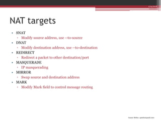 Gaurav Mishra <gmishx@gmail.com>
NAT targets
• SNAT
▫ Modify source address, use --to-source
• DNAT
▫ Modify destination address, use --to-destination
• REDIRECT
▫ Redirect a packet to other destination/port
• MASQUERADE
▫ IP masquerading
• MIRROR
▫ Swap source and destination address
• MARK
▫ Modify Mark field to control message routing
2/24/2018
 
