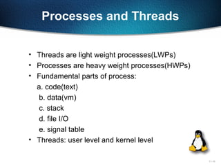 11-10
Processes and Threads
• Threads are light weight processes(LWPs)
• Processes are heavy weight processes(HWPs)
• Fundamental parts of process:
a. code(text)
b. data(vm)
c. stack
d. file I/O
e. signal table
• Threads: user level and kernel level
 