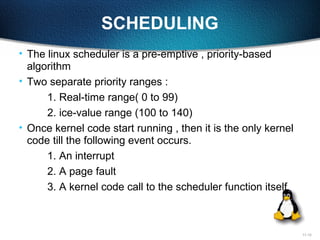 11-12
SCHEDULING
• The linux scheduler is a pre-emptive , priority-based
algorithm
• Two separate priority ranges :
1. Real-time range( 0 to 99)
2. ice-value range (100 to 140)
• Once kernel code start running , then it is the only kernel
code till the following event occurs.
1. An interrupt
2. A page fault
3. A kernel code call to the scheduler function itself
 