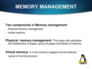 11-14
MEMORY MANAGEMENT
Two components in Memory management:
• Physical memory management
• Virtual memory
Physical memory management: This deals with allocation
and deallocation of pages, group of pages and blocks of memory.
Virtual memory: it is the memory mapped into the address
space of running process.
 