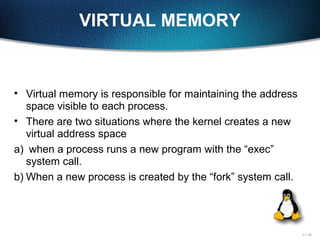 11-16
VIRTUAL MEMORY
• Virtual memory is responsible for maintaining the address
space visible to each process.
• There are two situations where the kernel creates a new
virtual address space
a) when a process runs a new program with the “exec”
system call.
b) When a new process is created by the “fork” system call.
 