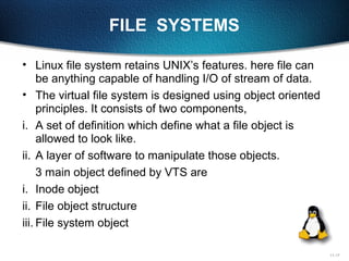 11-17
FILE SYSTEMS
• Linux file system retains UNIX’s features. here file can
be anything capable of handling I/O of stream of data.
• The virtual file system is designed using object oriented
principles. It consists of two components,
i. A set of definition which define what a file object is
allowed to look like.
ii. A layer of software to manipulate those objects.
3 main object defined by VTS are
i. Inode object
ii. File object structure
iii. File system object
 
