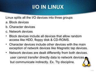 11-18
I/O IN LINUX
Linux splits all the I/O devices into three groups
a. Block devices
b. Character devices
c. Network devices
• Block devices include all devices that allow random
access like HDD, floppy disk & CD-ROMS.
• Character devices include other devices with the main
exception of network devices like Magnetic tap devices.
• Network devices are dealt differently from both devices.
user cannot transfer directly data to network devices
but communicate indirectly. Ex. Tty discipline.
 