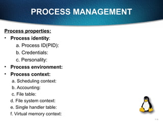 11-9
PROCESS MANAGEMENT
Process properties:
• Process identity:
a. Process ID(PID):
b. Credentials:
c. Personality:
• Process environment:
• Process context:
a. Scheduling context:
b. Accounting:
c. File table:
d. File system context:
e. Single handler table:
f. Virtual memory context:
 