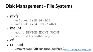 LinuxTrainingAcademy.com
Disk Management - File Systems
● mkfs
○ mkfs -t TYPE DEVICE
○ mkfs -t ext4 /dev/sdb3
● mount
○ mount DEVICE MOUNT_POINT
○ mount /dev/sdb3 /opt
● df
● umount
○ umount /opt OR umount /dev/sdb3
 