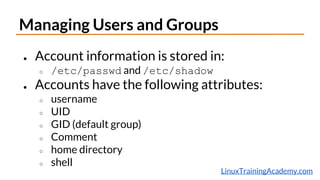 LinuxTrainingAcademy.com
Managing Users and Groups
● Account information is stored in:
○ /etc/passwd and /etc/shadow
● Accounts have the following attributes:
○ username
○ UID
○ GID (default group)
○ Comment
○ home directory
○ shell
 
