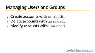 LinuxTrainingAcademy.com
Managing Users and Groups
● Create accounts with useradd.
● Delete accounts with userdel.
● Modify accounts with usermod.
 