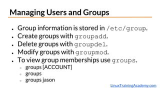 LinuxTrainingAcademy.com
Managing Users and Groups
● Group information is stored in /etc/group.
● Create groups with groupadd.
● Delete groups with groupdel.
● Modify groups with groupmod.
● To view group memberships use groups.
○ groups [ACCOUNT]
○ groups
○ groups jason
 