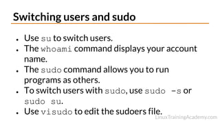 Switching users and sudo
● Use su to switch users.
● The whoami command displays your account
name.
● The sudo command allows you to run
programs as others.
● To switch users with sudo, use sudo -s or
sudo su.
● Use visudo to edit the sudoers file.
 