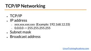 LinuxTrainingAcademy.com
TCP/IP Networking
● TCP/IP
● IP address
○ xxx.xxx.xxx.xxx (Example: 192.168.12.33)
○ 0.0.0.0 -> 255.255.255.255
● Subnet mask
● Broadcast address
 