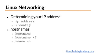 LinuxTrainingAcademy.com
Linux Networking
● Determining your IP address
○ ip address
○ ifconfig
● hostnames
○ hostname
○ hostname -f
○ uname -n
 