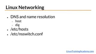 LinuxTrainingAcademy.com
Linux Networking
● DNS and name resolution
○ host
○ dig
● /etc/hosts
● /etc/nsswitch.conf
 