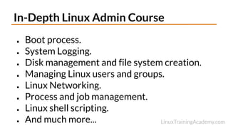 In-Depth Linux Admin Course
● Boot process.
● System Logging.
● Disk management and file system creation.
● Managing Linux users and groups.
● Linux Networking.
● Process and job management.
● Linux shell scripting.
● And much more...
 
