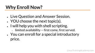 Why Enroll Now?
● Live Question and Answer Session.
● YOU choose the next topic(s).
● I will help you with shell scripting.
○ limited availability -- first come, first served.
● You can enroll for a special introductory
price.
 