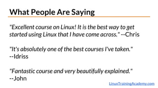 What People Are Saying
"Excellent course on Linux! It is the best way to get
started using Linux that I have come across." --Chris
"It's absolutely one of the best courses I've taken."
--Idriss
"Fantastic course and very beautifully explained."
--John
LinuxTrainingAcademy.com
 
