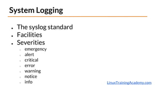 LinuxTrainingAcademy.com
System Logging
● The syslog standard
● Facilities
● Severities
○ emergency
○ alert
○ critical
○ error
○ warning
○ notice
○ info
 