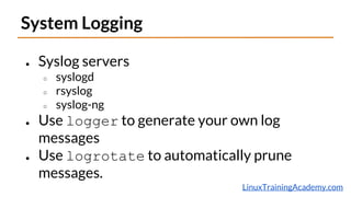 LinuxTrainingAcademy.com
System Logging
● Syslog servers
○ syslogd
○ rsyslog
○ syslog-ng
● Use logger to generate your own log
messages
● Use logrotate to automatically prune
messages.
 