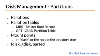 LinuxTrainingAcademy.com
Disk Management - Partitions
● Partitions
● Partition tables
○ MBR - Master Boot Record
○ GPT - GUID Partition Table
● Mount points
○ / - "slash" or the root of the directory tree
● fdisk, gdisk, parted
 