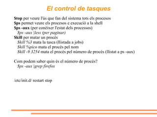 El control de tasques $top  per veure l'ús que fan del sistema tots els procesos $ps  permet veure els procesos e execució a la shell $ps -aux  (per conèixer l'estat dels processos) $ps -aux |less (per paginar) $kill  per matar un procés $kill %3  mata la tasca (llistada a jobs) $kill %pico  mata el procés pel nom  $kill -9 3254  mata el procés pel número de procés (llistat a ps -aux) Com podem saber quin és el número de procés? $ps -aux |grep firefox /etc/init.d/ restart stop 
