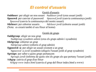 El control d'usuaris Gestió d'usuaris #adduser : per afegir un nou usuari  #adduser jordi  (crea usuari jordi) #passwd : per canviar el password  #passwd jordi  (canvia contrassenya jordi) $passwd  (canvia la contrassenya del nostre usuari) #deluser:  per esborrar usuaris  #deluser jordi  (esborra usuari jordi) (Nota:  es crearà també el seu fitxer al home) Gestió de grups #addgroup : afegir un nou grup  #addgroup sysadmin admin  (crea els grups admin i sysadmin) #delgroup : esborrar un grup  #delgroup admin  (esborra el grup admin) #gpasswd -a : per afegir un usuari existent a un grup  #gpasswd -a jordi  sysadmin (afegeix l'usuari jordi al grup sysadmin) #groups : per saber a quins grups pertanyem #groups jordi  (informa de quins són els grups als que pertany l'usuari jordi) # chgrp : canvia el grup d'un fitxer  #chgrp www index.html  (canvia el grup del fitxer index.html a www) 