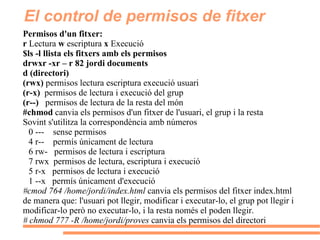 El control de permisos de fitxer Permisos d'un fitxer: r  Lectura  w  escriptura  x  Execució $ls -l llista els fitxers amb els permisos drwxr -xr – r 82 jordi documents d (directori)  (rwx)  permisos lectura escriptura execució usuari  (r-x)  permisos de lectura i execució del grup (r--)  permisos de lectura de la resta del món #chmod  canvia els permisos d'un fitxer de l'usuari, el grup i la resta Sovint s'utilitza la correspondència amb números 0 ---  sense permisos 4 r--  permís únicament de lectura 6 rw-  permisos de lectura i escriptura 7 rwx  permisos de lectura, escriptura i execució 5 r-x  permisos de lectura i execució 1 --x  permís únicament d'execució  #cmod 764 /home/jordi/index.html  canvia els permisos del fitxer index.html de manera que: l'usuari pot llegir, modificar i executar-lo, el grup pot llegir i modificar-lo però no executar-lo, i la resta només el poden llegir. # chmod 777 -R /home/jordi/proves  canvia els permisos del directori 