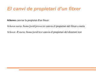 El canvi de propietari d'un fitxer #chown  canviar la propietat d'un fitxer: #chown nuria /home/jordi/prova.txt  canvia el propietari del fitxer a nuria #chown -R nuria /home/jordi/test  canvia el propietari del directori test 