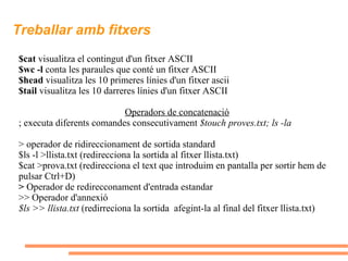 Treballar amb fitxers $cat  visualitza el contingut d'un fitxer ASCII $wc -l  conta les paraules que conté un fitxer ASCII $head  visualitza les 10 primeres línies d'un fitxer ascii $tail  visualitza les 10 darreres línies d'un fitxer ASCII Operadors de concatenació ;  executa diferents comandes consecutivament  $touch proves.txt; ls -la >  operador de ridireccionament de sortida standard  $ls -l >llista.txt (redirecciona la sortida al fitxer llista.txt) $cat >prova.txt (redirecciona el text que introduim en pantalla per sortir hem de pulsar Ctrl+D) >  Operador de redirecconament d'entrada estandar  >> Operador d'annexió $ls >> llista.txt  (redirreciona la sortida  afegint-la al final del fitxer llista.txt) 