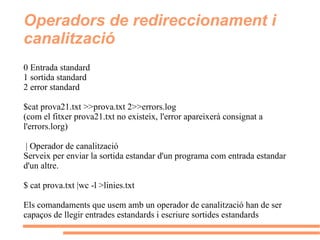 Operadors de redireccionament i canalització 0 Entrada standard 1 sortida standard 2 error standard $cat prova21.txt >>prova.txt 2>>errors.log (com el fitxer prova21.txt no existeix, l'error apareixerà consignat a l'errors.lorg) | Operador de canalització Serveix per enviar la sortida estandar d'un programa com entrada estandar d'un altre. $ cat prova.txt |wc -l >linies.txt  Els comandaments que usem amb un operador de canalització han de ser capaços de llegir entrades estandards i escriure sortides estandards 