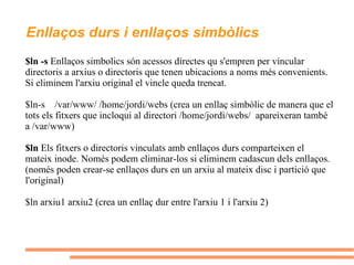 Enllaços durs i enllaços simbòlics $ln -s  Enllaços simbolics són acessos directes qu s'empren per vincular directoris a arxius o directoris que tenen ubicacions a noms més convenients. Si eliminem l'arxiu original el vincle queda trencat. $ln-s  /var/www/ /home/jordi/webs  (crea un enllaç simbòlic de manera que el tots els fitxers que incloqui al directori /home/jordi/webs/  apareixeran també a /var/www) $ln  Els fitxers o directoris vinculats amb enllaços durs comparteixen el mateix inode. Només podem eliminar-los si eliminem cadascun dels enllaços. (només poden crear-se enllaços durs en un arxiu al mateix disc i partició que l'original) $ln arxiu1 arxiu2 (crea un enllaç dur entre l'arxiu 1 i l'arxiu 2) 