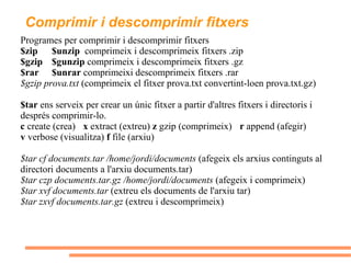 Comprimir i descomprimir fitxers Programes per comprimir i descomprimir fitxers $zip  $unzip   comprimeix i descomprimeix fitxers .zip $gzip  $gunzip  comprimeix i descomprimeix fitxers .gz $rar  $unrar  comprimeixi descomprimeix fitxers .rar $gzip prova.txt  (comprimeix el fitxer prova.txt convertint-loen prova.txt.gz) $tar  ens serveix per crear un únic fitxer a partir d'altres fitxers i directoris i després comprimir-lo. c  create (crea) x  extract (extreu)  z  gzip (comprimeix)  r  append (afegir) v  verbose (visualitza)  f  file (arxiu) $tar cf documents.tar /home/jordi/documents  (afegeix els arxius continguts al directori documents a l'arxiu documents.tar) $tar czp documents.tar.gz /home/jordi/documents  (afegeix i comprimeix) $tar xvf documents.tar  (extreu els documents de l'arxiu tar) $tar zxvf documents.tar.gz  (extreu i descomprimeix) 