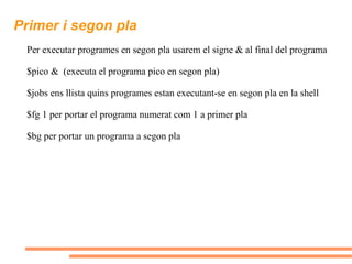Primer i segon pla Per executar programes en segon pla usarem el signe & al final del programa $pico &  (executa el programa pico en segon pla) $jobs ens llista quins programes estan executant-se en segon pla en la shell $fg 1 per portar el programa numerat com 1 a primer pla $bg per portar un programa a segon pla 