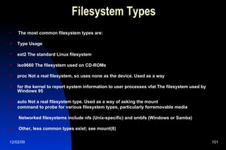 Filesystem Types The most common filesystem types are: Type Usage ext2 The standard Linux filesystem iso9660 The filesystem used on CD-ROMs proc Not a real filesystem, so uses none as the device. Used as a way for the kernel to report system information to user processes vfat The filesystem used by Windows 95 auto Not a real filesystem type. Used as a way of asking the mount command to probe for various filesystem types, particularly forremovable media Networked filesystems include nfs (Unix-specific) and smbfs (Windows or Samba) Other, less common types exist; see mount(8) 