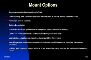 Mount Options Comma-separated options in  /etc/fstab Alternatively, use comma-separated options with -o on the mount command line Common mount options: Option Description noauto In  /etc/fstab , prevents the filesystem being mounted at bootup. Useful for removable media ro Mount the filesystem read-only users Let non-root users mount and unmount this filesystem user Like users, but non-root users can only unmount filesystems that they themselves mounted n Other less common mount options exist, as well as many options for individual filesystem types 