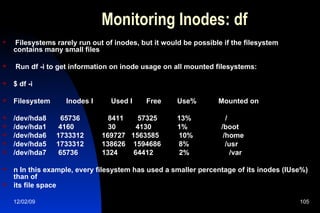 Monitoring Inodes: df Filesystems rarely run out of inodes, but it would be possible if the filesystem contains many small files Run df -i to get information on inode usage on all mounted filesystems: $ df -i Filesystem  Inodes I  Used I  Free  Use%  Mounted on /dev/hda8  65736  8411  57325  13%  / /dev/hda1  4160  30  4130  1%  /boot /dev/hda6  1733312  169727  1563585  10%  /home /dev/hda5  1733312  138626  1594686  8%  /usr /dev/hda7  65736  1324  64412  2%  /var  n In this example, every filesystem has used a smaller percentage of its inodes (IUse%) than of its file space 