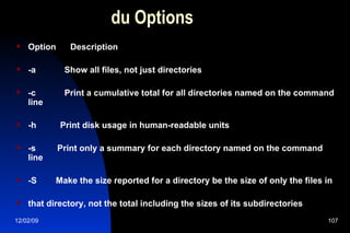 du Options Option  Description -a  Show all files, not just directories -c  Print a cumulative total for all directories named on the command line -h  Print disk usage in human-readable units -s  Print only a summary for each directory named on the command line -S  Make the size reported for a directory be the size of only the files in that directory, not the total including the sizes of its subdirectories 