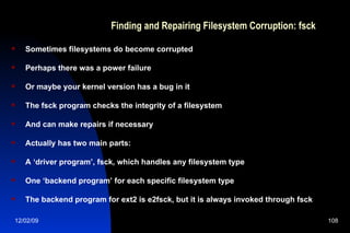 Finding and Repairing Filesystem Corruption: fsck Sometimes filesystems do become corrupted Perhaps there was a power failure Or maybe your kernel version has a bug in it The fsck program checks the integrity of a filesystem And can make repairs if necessary Actually has two main parts: A ‘driver program’, fsck, which handles any filesystem type One ‘backend program’ for each specific filesystem type The backend program for ext2 is e2fsck, but it is always invoked through fsck 