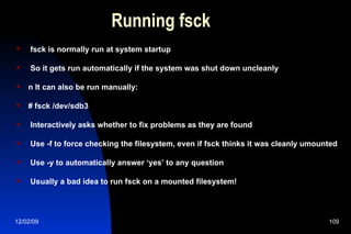 Running fsck fsck is normally run at system startup So it gets run automatically if the system was shut down uncleanly n It can also be run manually: # fsck /dev/sdb3 Interactively asks whether to fix problems as they are found Use -f to force checking the filesystem, even if fsck thinks it was cleanly umounted Use -y to automatically answer ‘yes’ to any question Usually a bad idea to run fsck on a mounted filesystem! 