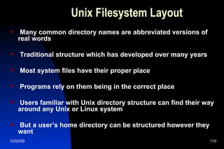 Unix Filesystem Layout Many common directory names are abbreviated versions of real words Traditional structure which has developed over many years Most system files have their proper place Programs rely on them being in the correct place Users familiar with Unix directory structure can find their way around any Unix or Linux system But a user’s home directory can be structured however they want 