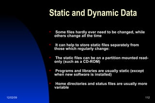 Static and Dynamic Data Some files hardly ever need to be changed, while others change all the time It can help to store static files separately from those which regularly change: The static files can be on a partition mounted read-only (such as a CD-ROM) Programs and libraries are usually static (except when new software is installed) Home directories and status files are usually more variable 