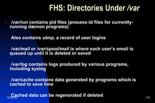 FHS: Directories Under  /var /var/run  contains pid files (process-id files for currently-running dæmon programs) Also contains  utmp , a record of user logins /var/mail  or  /var/spool/mail  is where each user’s email is queued up until it is deleted or saved /var/log  contains logs produced by various programs, including syslog /var/cache  contains data generated by programs which is cached to save time Cached data can be regenerated if deleted 
