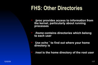 FHS: Other Directories /proc  provides access to information from the kernel, particularly about running processes /home  contains directories which belong to each user Use echo ˜ to find out where your home directory is /root  is the home directory of the root user 